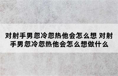 对射手男忽冷忽热他会怎么想 对射手男忽冷忽热他会怎么想做什么